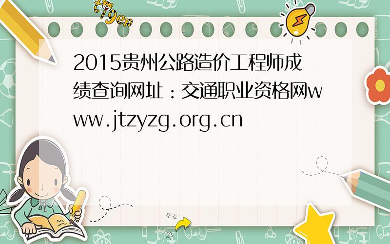 2015贵州公路造价工程师成绩查询网址：交通职业资格网www.jtzyzg.org.cn