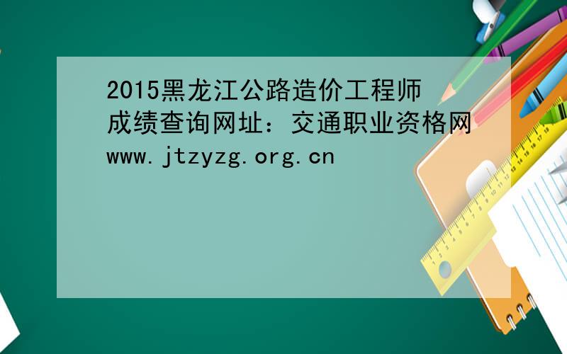 2015黑龙江公路造价工程师成绩查询网址：交通职业资格网www.jtzyzg.org.cn