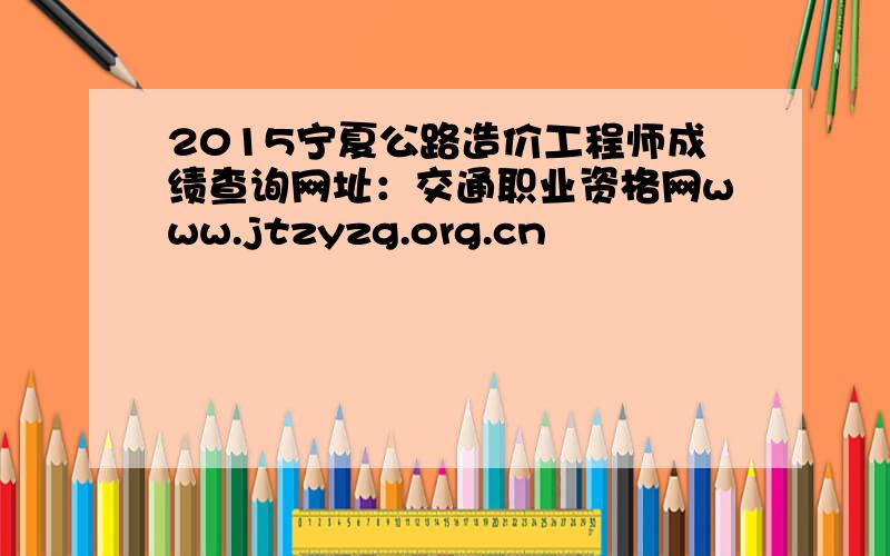 2015宁夏公路造价工程师成绩查询网址：交通职业资格网www.jtzyzg.org.cn