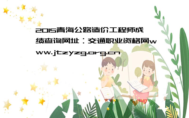 2015青海公路造价工程师成绩查询网址：交通职业资格网www.jtzyzg.org.cn