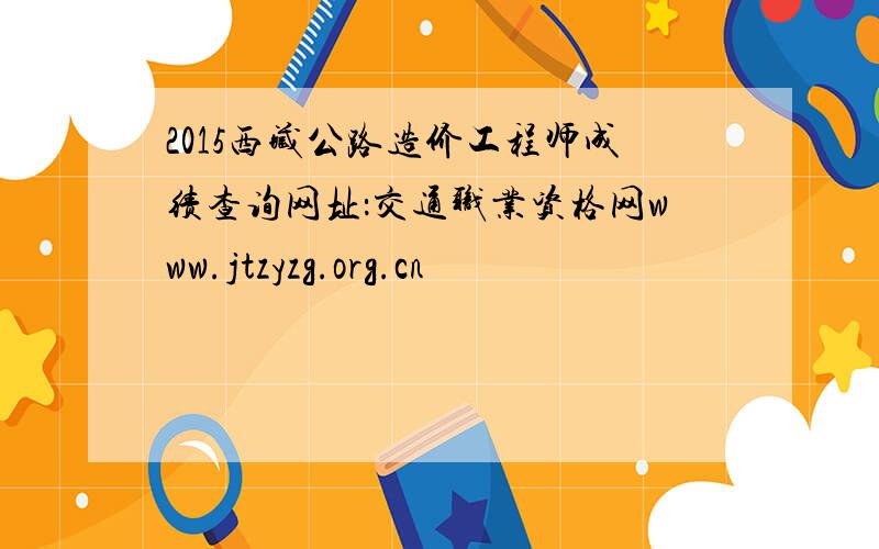 2015西藏公路造价工程师成绩查询网址：交通职业资格网www.jtzyzg.org.cn
