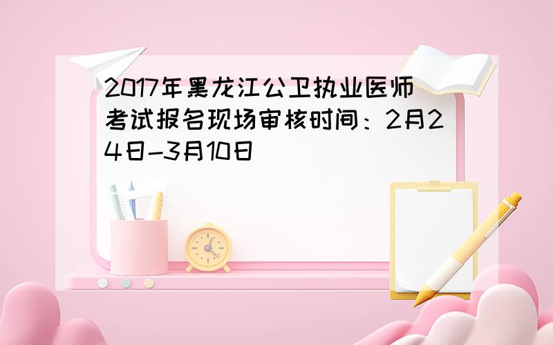 2017年黑龙江公卫执业医师考试报名现场审核时间：2月24日-3月10日