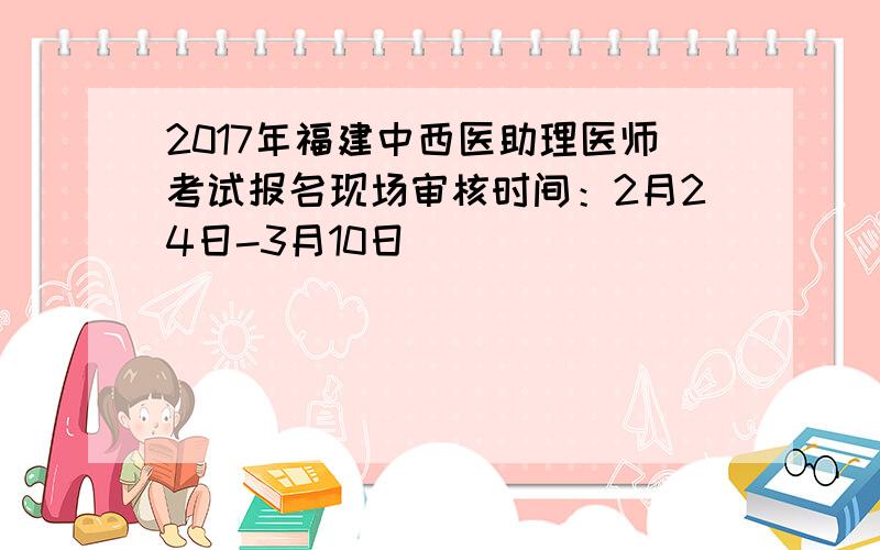2017年福建中西医助理医师考试报名现场审核时间：2月24日-3月10日