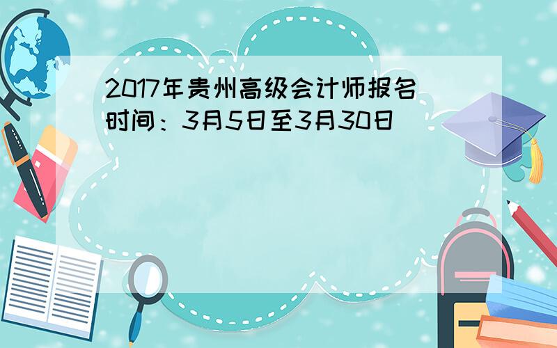 2017年贵州高级会计师报名时间：3月5日至3月30日