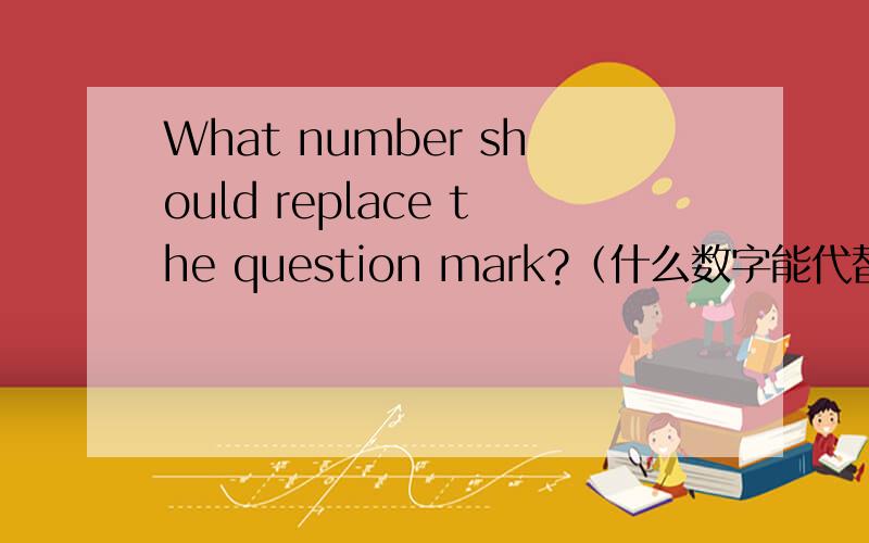 What number should replace the question mark?（什么数字能代替问号?）