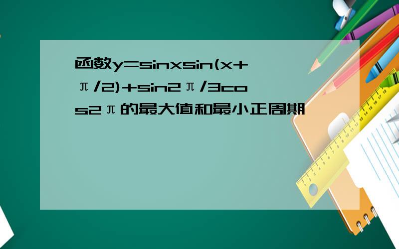 函数y=sinxsin(x+π/2)+sin2π/3cos2π的最大值和最小正周期