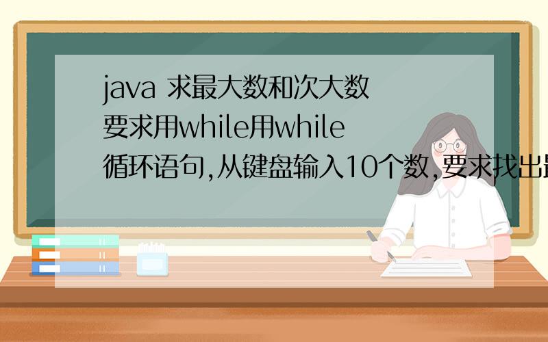 java 求最大数和次大数 要求用while用while循环语句,从键盘输入10个数,要求找出最大数和次大数