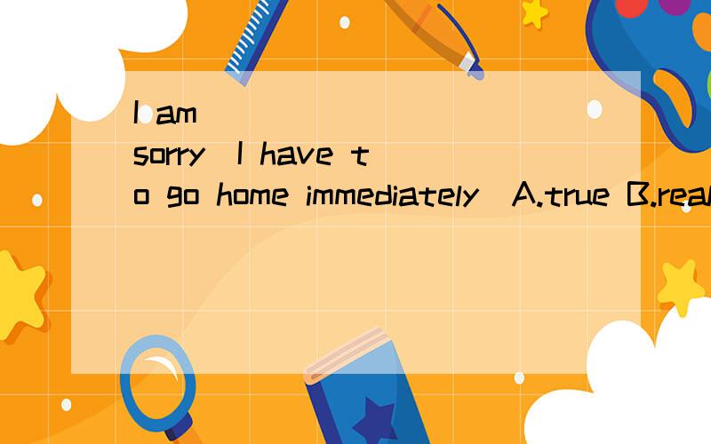 I am ________ sorry．I have to go home immediately．A.true B.really C.much D.too