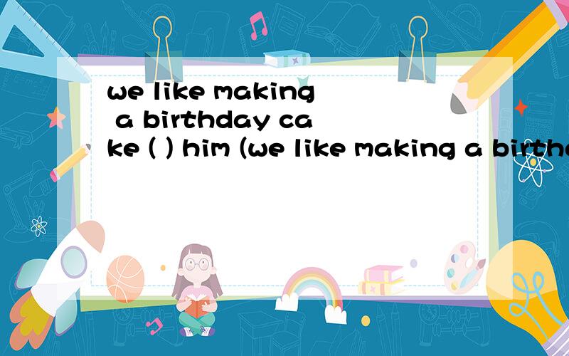 we like making a birthday cake ( ) him (we like making a birthday cake ( ) him ( ) a birthday present.A.for,as B.going,to C.to,as