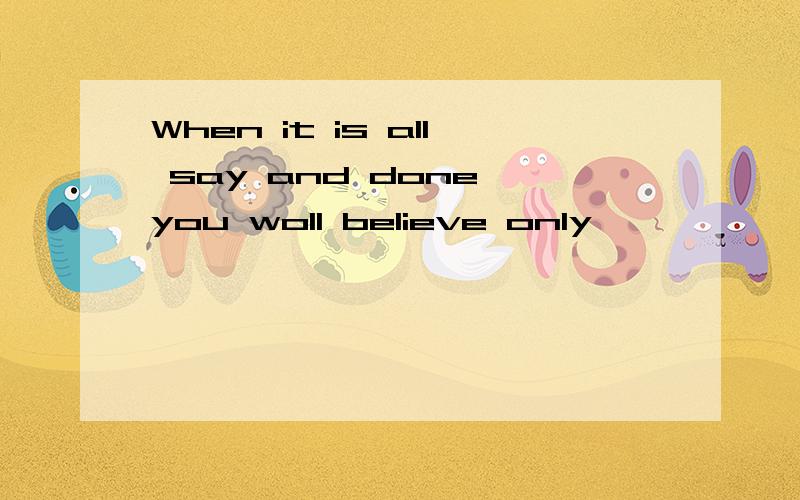 When it is all say and done you woll believe only