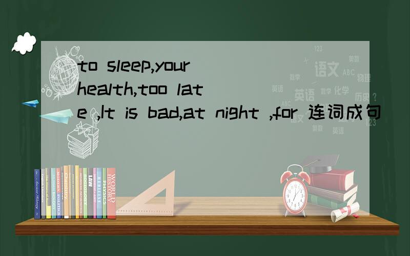 to sleep,your health,too late ,It is bad,at night ,for 连词成句