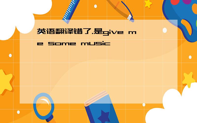 英语翻译错了，是give me some music