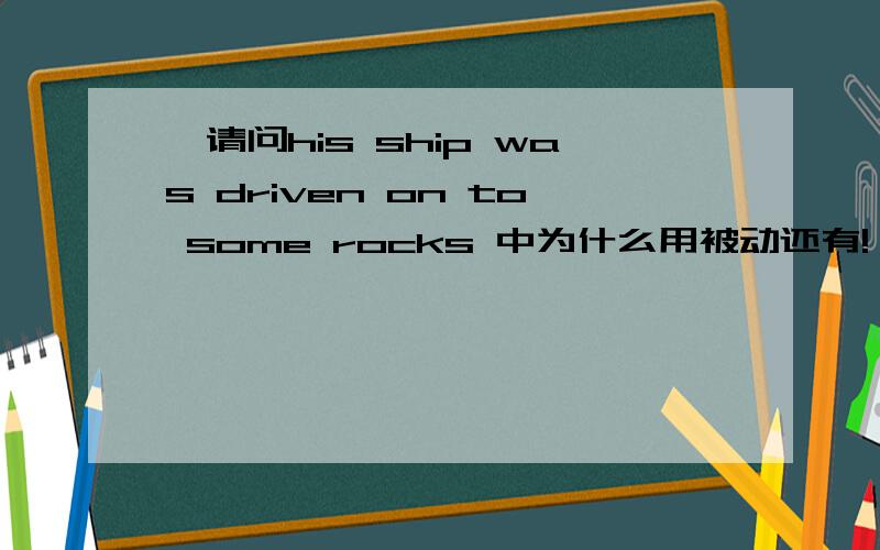 ★请问his ship was driven on to some rocks 中为什么用被动还有!,可以改为driven on rocks吗?