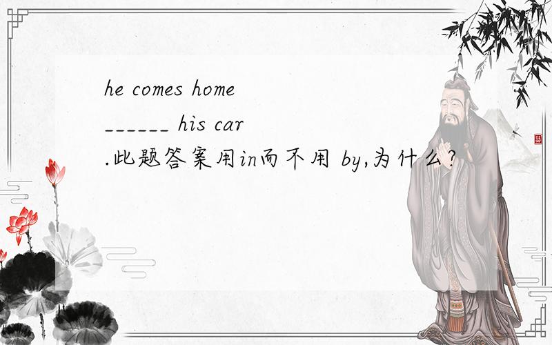 he comes home ______ his car.此题答案用in而不用 by,为什么?