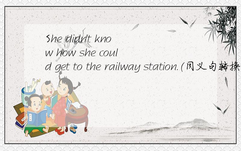 She didn't know how she could get to the railway station.（同义句转换