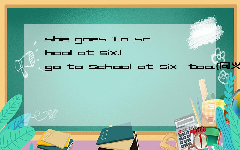 she goes to school at six.l go to school at six,too.(同义句） she gpes to school at six; __ __ __