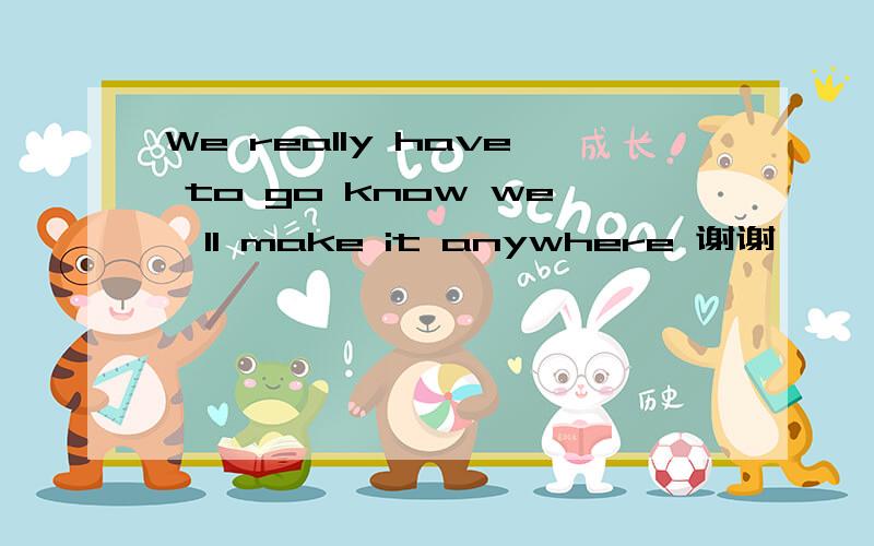 We really have to go know we'll make it anywhere 谢谢``````说清楚一点谢谢````