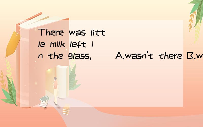 There was little milk left in the glass,＿＿ A.wasn't there B.was there C.didn't there D.did thereThere was little milk left in the glass,＿＿ A.wasn't there B.was there C.didn't there D.did there