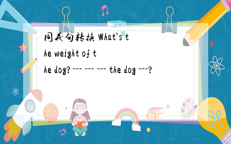 同义句转换 What's the weight of the dog?--- --- --- the dog ---?
