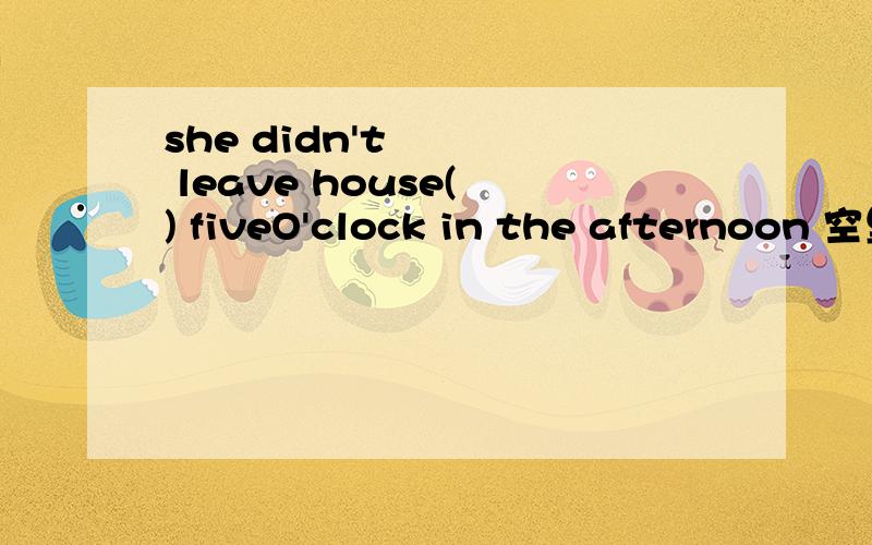 she didn't leave house( ) fiveO'clock in the afternoon 空里填什么?