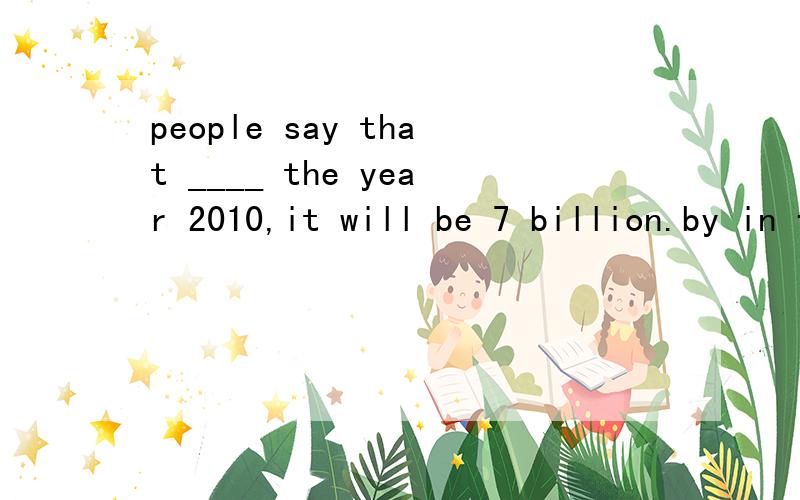 people say that ____ the year 2010,it will be 7 billion.by in for to