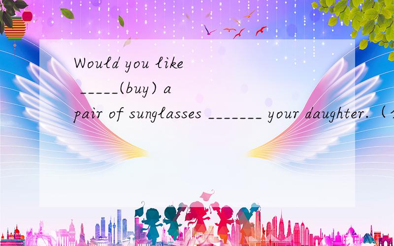 Would you like _____(buy) a pair of sunglasses _______ your daughter.（介词