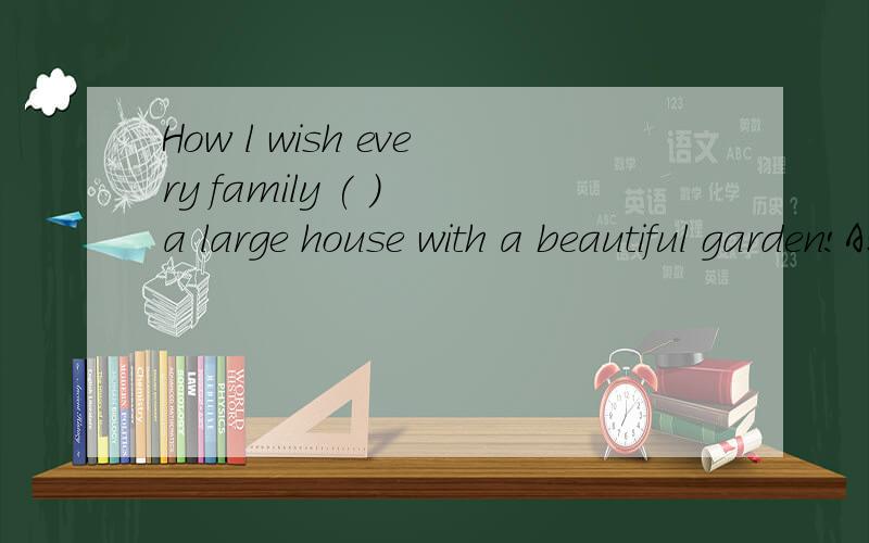 How l wish every family ( ) a large house with a beautiful garden!A:has B:had C:will have D:had had