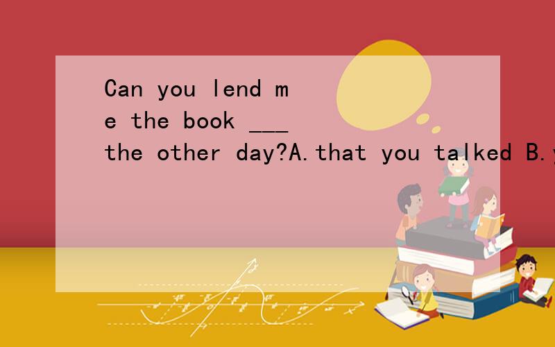 Can you lend me the book ___the other day?A.that you talked B.you talked about 我选的是A,是错误的.为什么错?答案B为什么是对的?