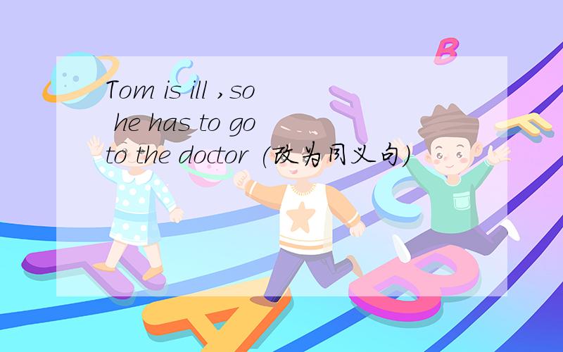 Tom is ill ,so he has to go to the doctor (改为同义句)