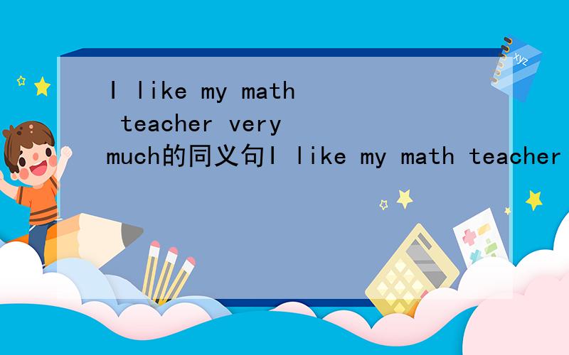 I like my math teacher very much的同义句I like my math teacher _______ _________..我会很感谢你们的！