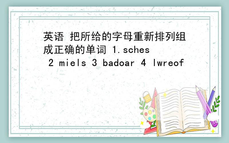 英语 把所给的字母重新排列组成正确的单词 1.sches 2 miels 3 badoar 4 lwreof