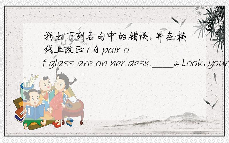 找出下列各句中的错误,并在横线上改正1.A pair of glass are on her desk.____2.Look,your pen is on the ground.Pick up it____