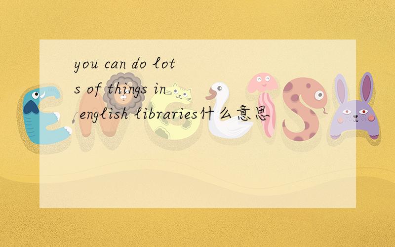 you can do lots of things in english libraries什么意思