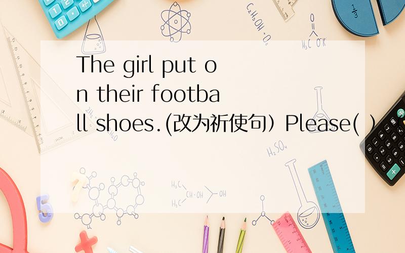 The girl put on their football shoes.(改为祈使句）Please( ）（）（）shoes,girls.