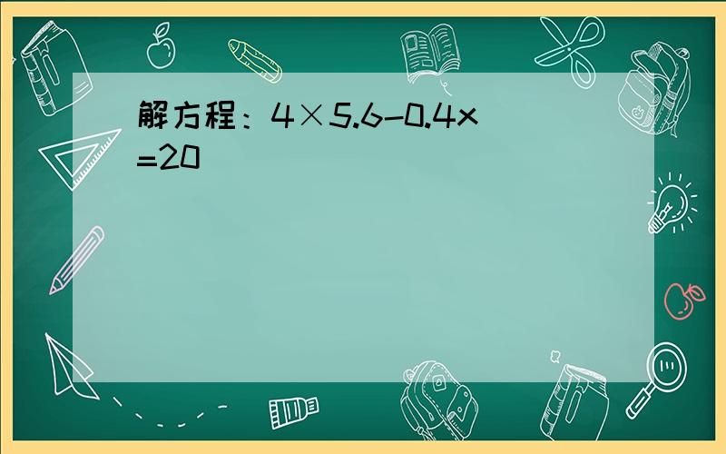 解方程：4×5.6-0.4x=20