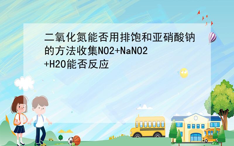 二氧化氮能否用排饱和亚硝酸钠的方法收集NO2+NaNO2+H2O能否反应