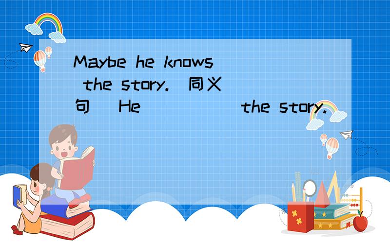 Maybe he knows the story.(同义句) He ( )( )the story.