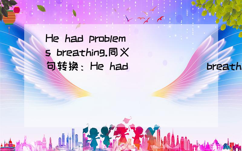 He had problems breathing.同义句转换：He had___ ___ breathing.What should you do?同义句转换：What____ ___ ___ ___ do?His water ran out.同义句转换：He___ ___ ___ his water.