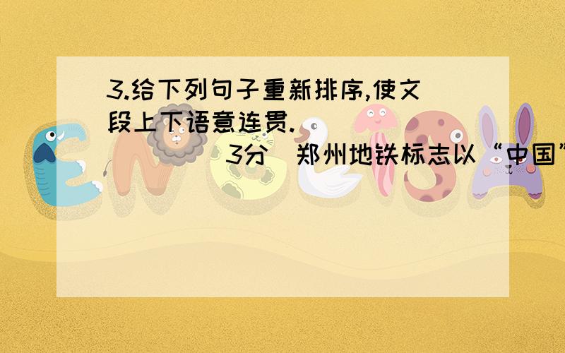 3.给下列句子重新排序,使文段上下语意连贯.(          )（3分）郑州地铁标志以“中国”、“中州”、“中原”的“中”字为主体形象,喻示郑州从古至今都是华夏的“天之中”、“地之中”.