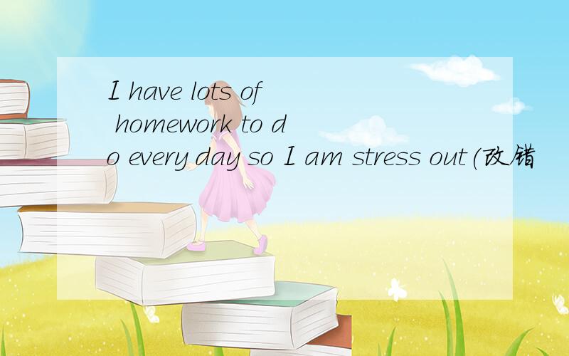 I have lots of homework to do every day so I am stress out(改错