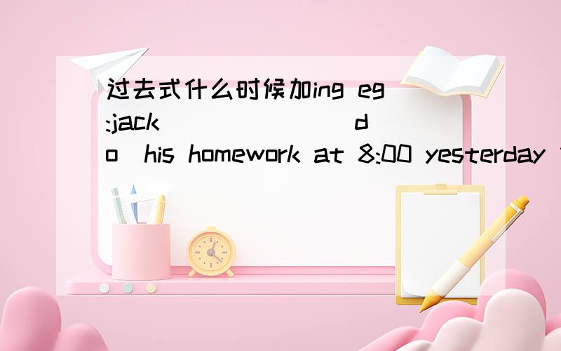 过去式什么时候加ing eg:jack ______(do)his homework at 8:00 yesterday 什么时候不加ing