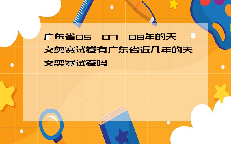 广东省05、07、08年的天文奥赛试卷有广东省近几年的天文奥赛试卷吗,