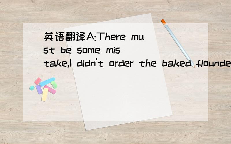 英语翻译A:There must be some mistake,I didn't order the baked flounder（烤比目鱼）.B:I'm so sorry,that's right,you have the crab cakes（蟹糕）.I'll take care of it right away.