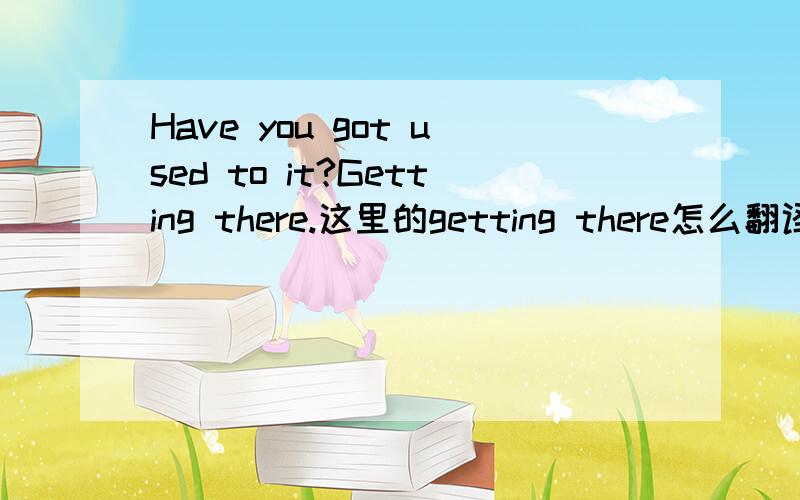 Have you got used to it?Getting there.这里的getting there怎么翻译?