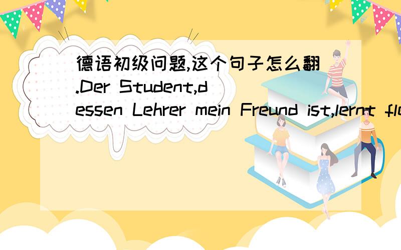 德语初级问题,这个句子怎么翻.Der Student,dessen Lehrer mein Freund ist,lernt fleißig.我知道这是个定语从句,但不太明白句子的意思,哪位大侠能指导下,分析一下这个句子~