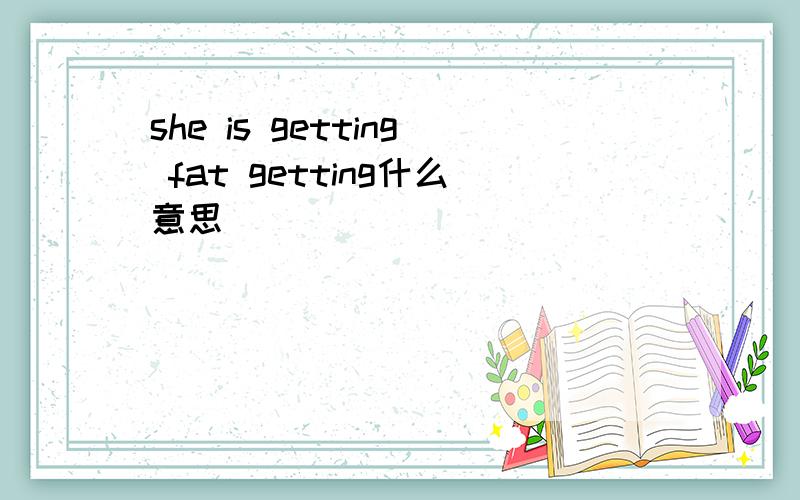 she is getting fat getting什么意思