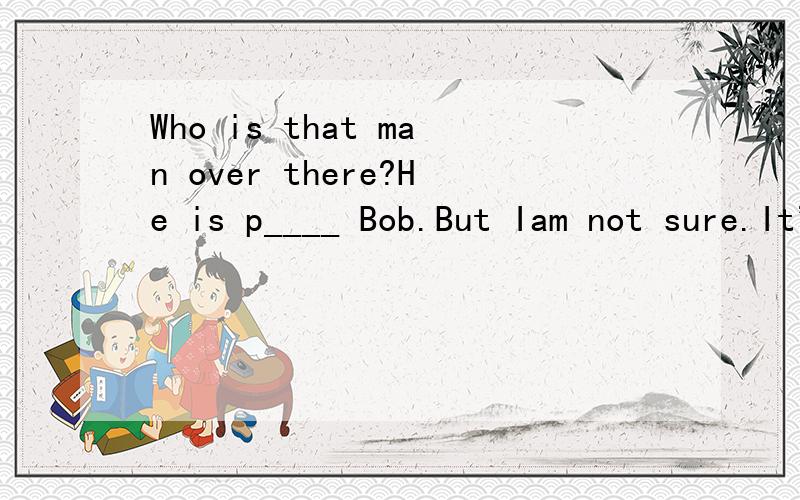 Who is that man over there?He is p____ Bob.But Iam not sure.It's a little far.Who is that man over there?He is p____ Bob.But Iam not sure.It's a little far.