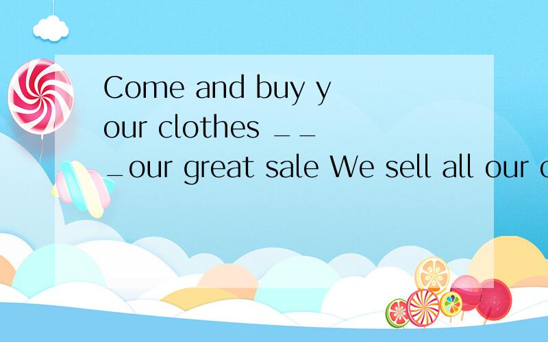 Come and buy your clothes ___our great sale We sell all our clother______ very good prices.We have skirts _____purple -______only 15dollarsI need a paor of black shoes ____school.