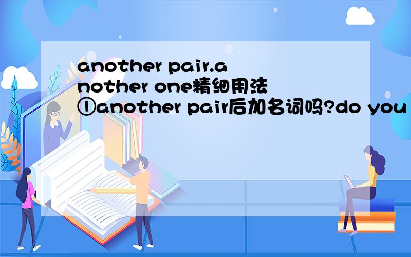 another pair.another one精细用法①another pair后加名词吗?do you have another pair 【of shoe[s]】 可这样说吗?②单数还是复数?如a pair of shoes还是...of shoe?③another one后加名词吗?do you have another one 【book[s]】