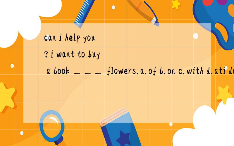 can i help you?i want to buy a book ___ flowers.a.of b.on c.with d.ati don't know what kinddof books____.i think the story books are very interesting.a.will buy b.to buy c.buy d.buysdoes your father often _______ stories to you.yes,once a week.a.spea